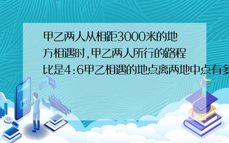 甲乙两人从相距3000米的地方相遇时,甲乙两人所行的路程比是4:6甲乙相遇的地点离两地中点有多远