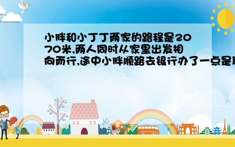 小胖和小丁丁两家的路程是2070米,两人同时从家里出发相向而行,途中小胖顺路去银行办了一点是耽误了10分钟,小丁丁15分钟后与小胖相遇,小丁丁每分钟行68米,小胖每分钟行多少米?（就要算式