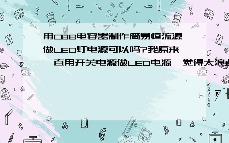 用CBB电容器制作简易恒流源做LED灯电源可以吗?我原来一直用开关电源做LED电源,觉得太浪费,所以有个用电容器做电源的设想：用CBB涤纶电容或风扇电容串在220VAC中做限流,因为1uF电容容抗在300