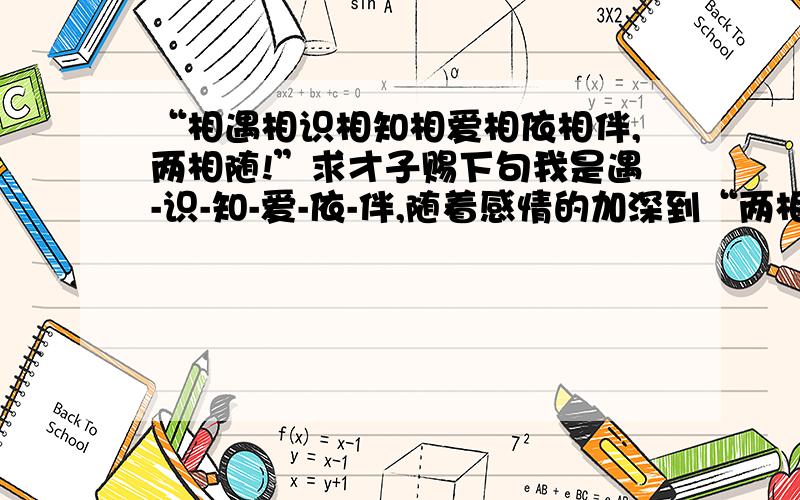 “相遇相识相知相爱相依相伴,两相随!”求才子赐下句我是遇-识-知-爱-依-伴,随着感情的加深到“两相随”,虽然不敢称好,但小弟想自拟下句,却怎么也写不出来,求教 ,