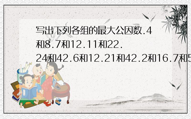 写出下列各组的最大公因数.4和8.7和12.11和22.24和42.6和12.21和42.2和16.7和51.24和3036和63.36和12.14和21.76和36.20和40.16和76.5和25.3和51.21和14.13和26.3和18.10和15.8和12.12和26.15和75.72和48.24和16.12和48.24和16.