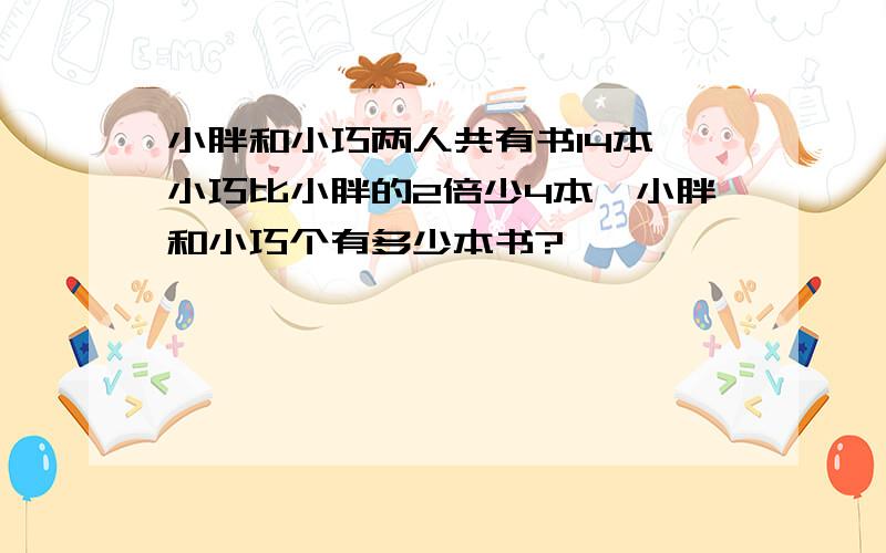 小胖和小巧两人共有书14本,小巧比小胖的2倍少4本,小胖和小巧个有多少本书?