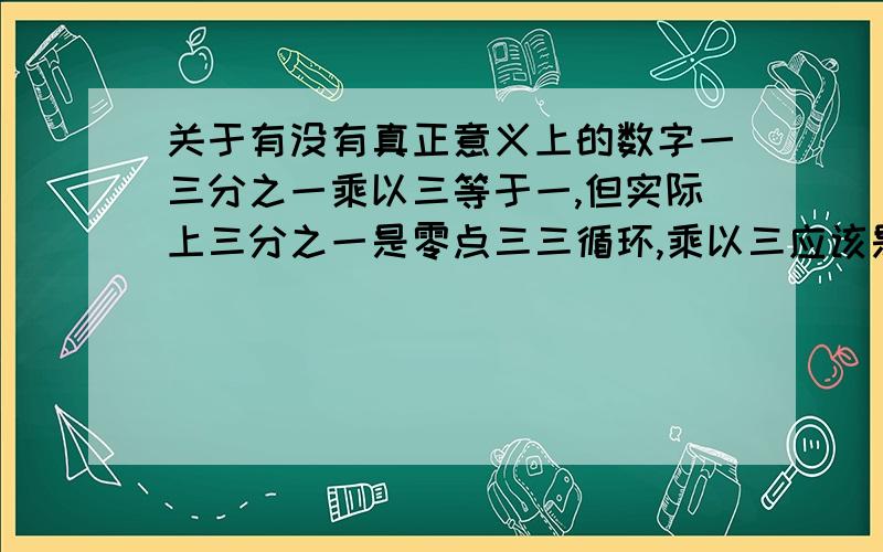 关于有没有真正意义上的数字一三分之一乘以三等于一,但实际上三分之一是零点三三循环,乘以三应该是九点九九循环,这样来看是否可以认为没有真正意义上的的一