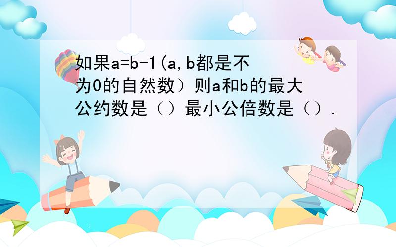 如果a=b-1(a,b都是不为0的自然数）则a和b的最大公约数是（）最小公倍数是（）.