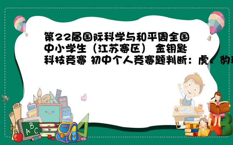 第22届国际科学与和平周全国中小学生（江苏赛区） 金钥匙科技竞赛 初中个人竞赛题判断：虎、豹和狮子都属于大型猫科动物,虎和狮子不会爬树,但却和会爬树的豹一样,属于同一亚种.