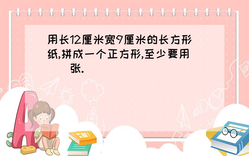 用长12厘米宽9厘米的长方形纸,拼成一个正方形,至少要用（）张.