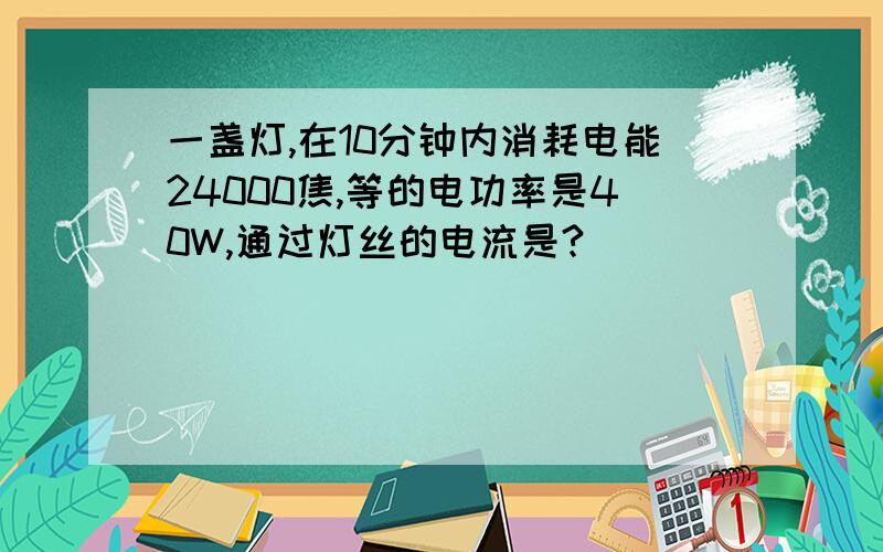 一盏灯,在10分钟内消耗电能24000焦,等的电功率是40W,通过灯丝的电流是?