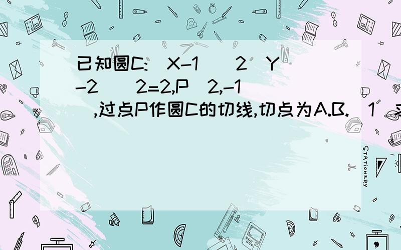 已知圆C:(X-1)^2(Y-2)^2=2,P(2,-1),过点P作圆C的切线,切点为A.B.（1）求PA.PB的方程；（2）求直线AB的方程