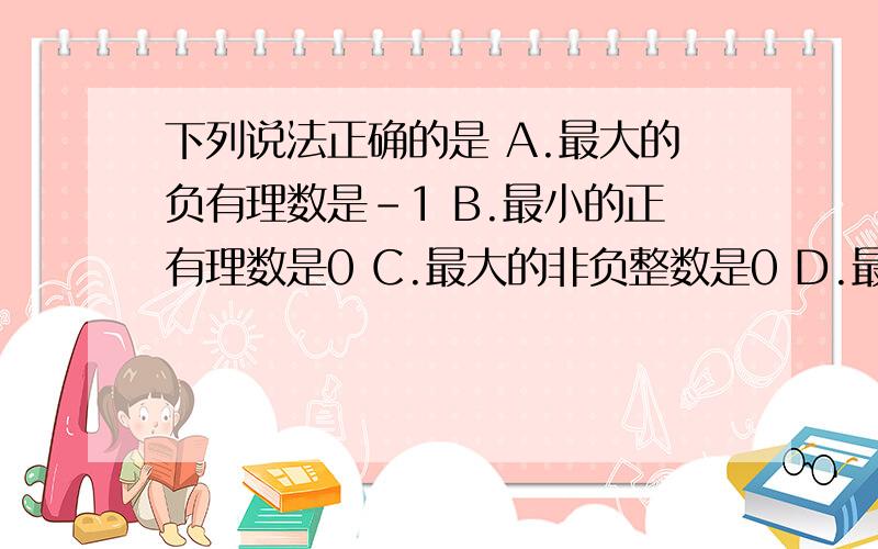 下列说法正确的是 A.最大的负有理数是-1 B.最小的正有理数是0 C.最大的非负整数是0 D.最大的非正整数是0