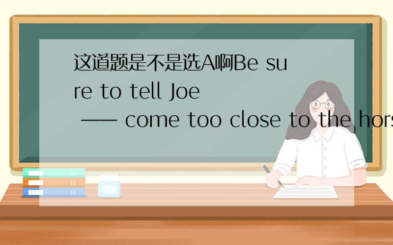 这道题是不是选A啊Be sure to tell Joe —— come too close to the horses.[ A ]don't [ B ]not to [ C ]not