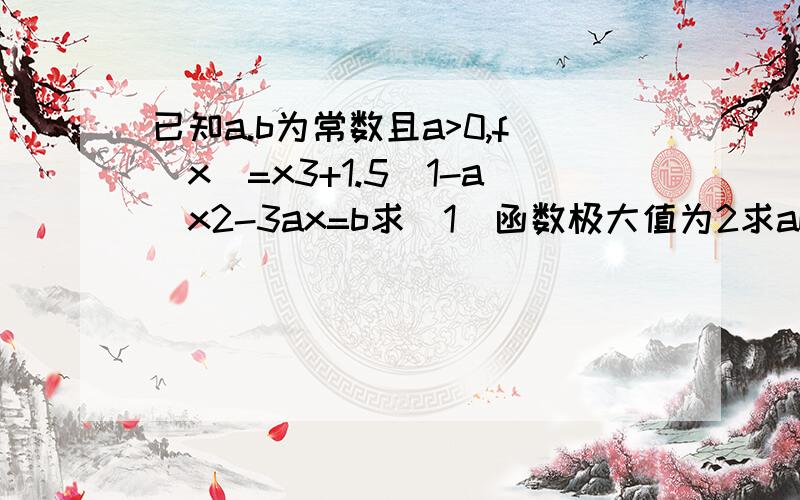 已知a.b为常数且a>0,f(x)=x3+1.5(1-a)x2-3ax=b求(1)函数极大值为2求ab间关系式 （2）函数极大值为2.且在区间【0.3】上最小值为-2分之23 求a，b的值