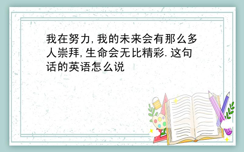 我在努力,我的未来会有那么多人崇拜,生命会无比精彩.这句话的英语怎么说