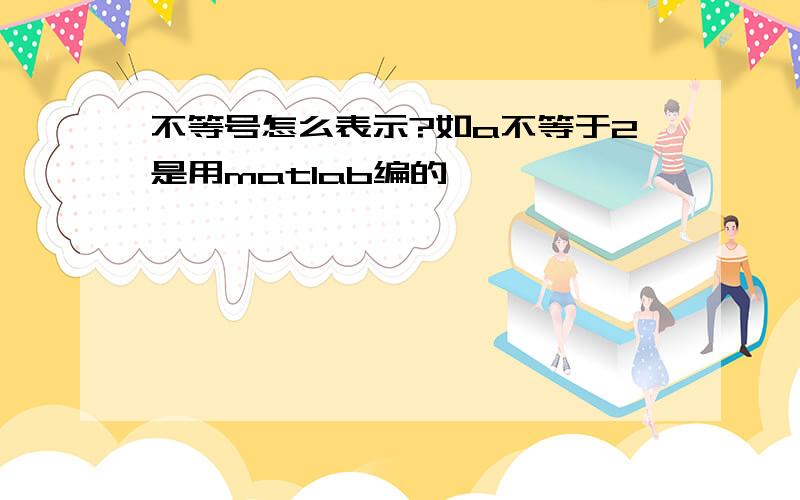 不等号怎么表示?如a不等于2是用matlab编的