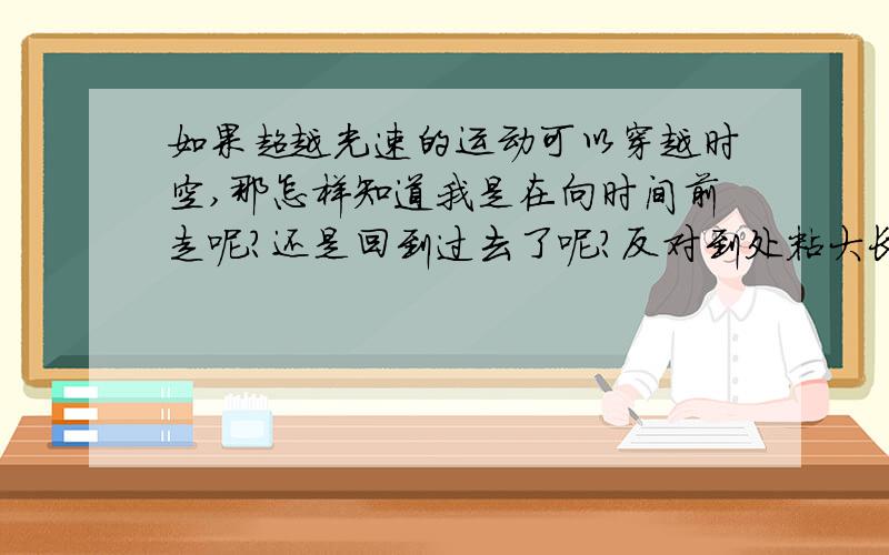 如果超越光速的运动可以穿越时空,那怎样知道我是在向时间前走呢?还是回到过去了呢?反对到处粘大长篇的人!我的问题重点在时间的方向问题,不是能不能超光速的问题