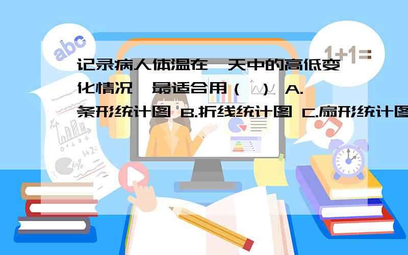 记录病人体温在一天中的高低变化情况,最适合用（ ） A.条形统计图 B.折线统计图 C.扇形统计图 D.统计表