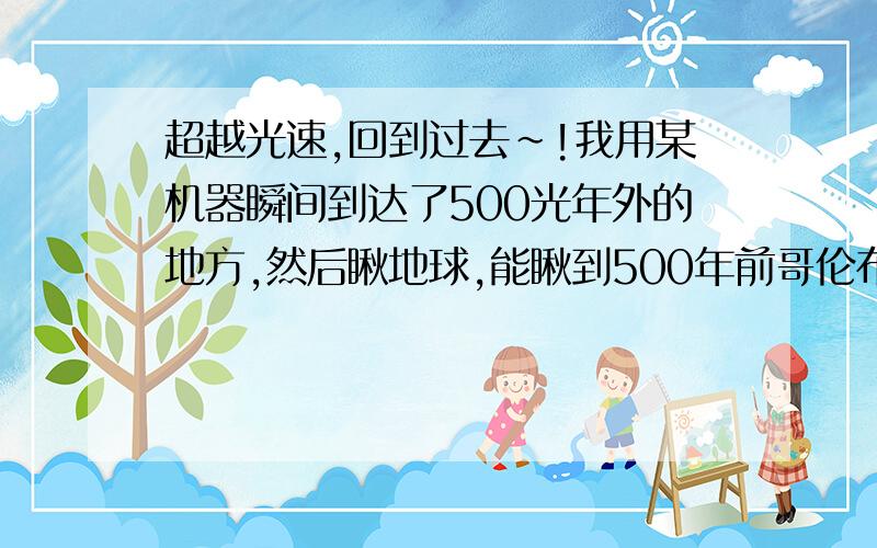 超越光速,回到过去~!我用某机器瞬间到达了500光年外的地方,然后瞅地球,能瞅到500年前哥伦布正在驾驶商船驶往美洲大陆,我再用这个超级机器瞬间转移到哥伦布的船上,并且把他给杀了,不让