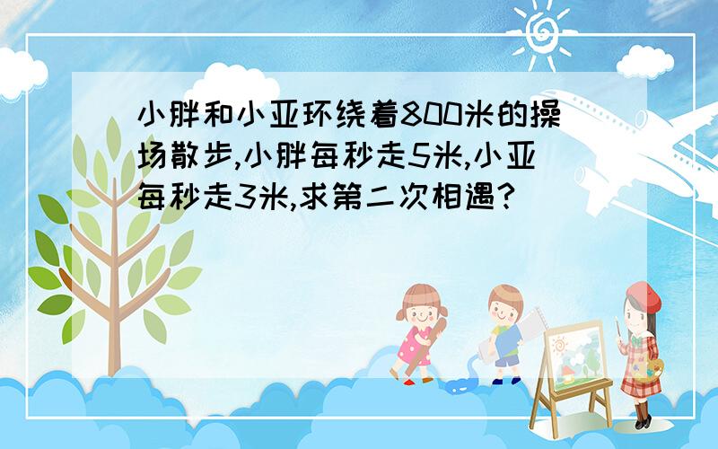 小胖和小亚环绕着800米的操场散步,小胖每秒走5米,小亚每秒走3米,求第二次相遇?