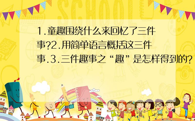 1.童趣围绕什么来回忆了三件事?2.用简单语言概括这三件事.3.三件趣事之“趣”是怎样得到的?