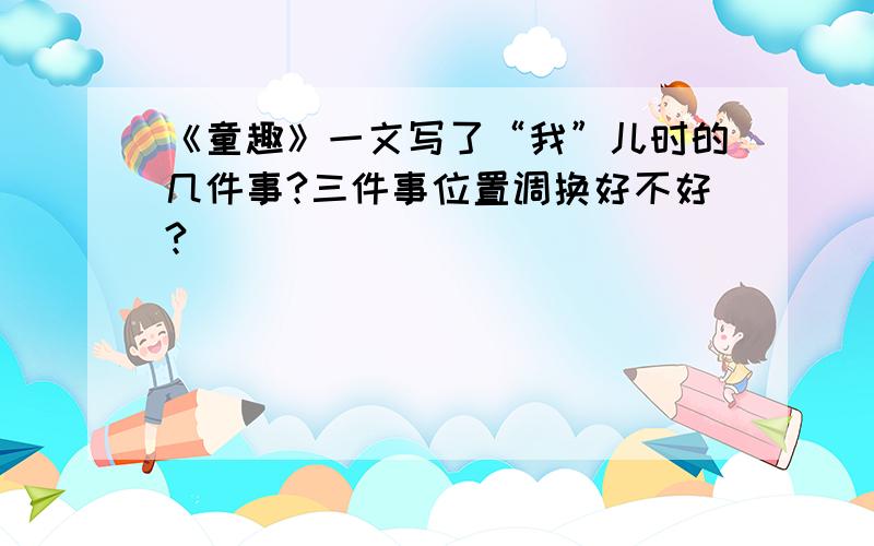 《童趣》一文写了“我”儿时的几件事?三件事位置调换好不好?