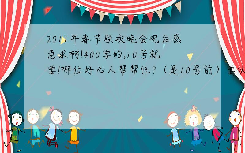 2011年春节联欢晚会观后感急求啊!400字的,10号就要!哪位好心人帮帮忙?（是10号前）要以“感”为重！！要400字啊！！！！！！