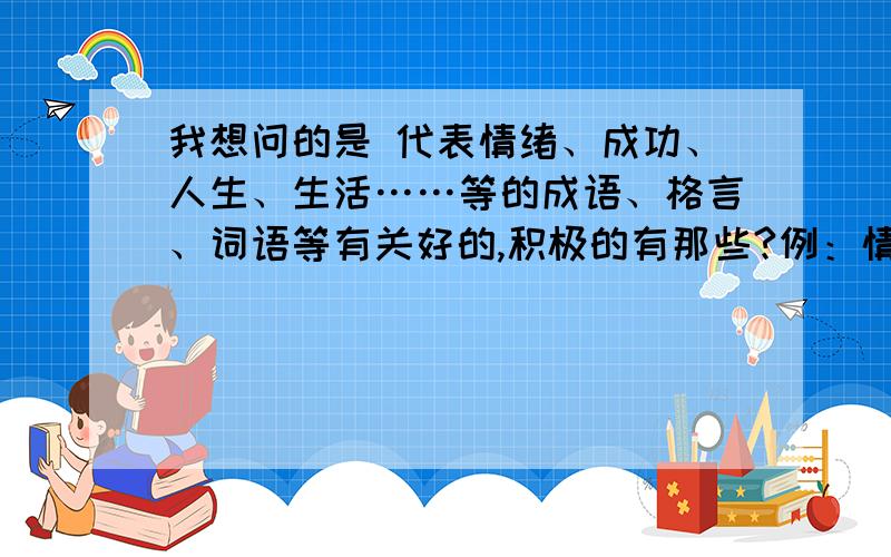 我想问的是 代表情绪、成功、人生、生活……等的成语、格言、词语等有关好的,积极的有那些?例：情绪：快乐,高兴,兴奋,愉快,开心…… 成功：坚持就会成功,努力,过去不等于未来…… 人