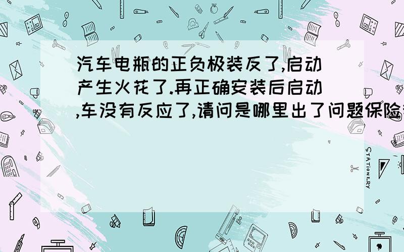 汽车电瓶的正负极装反了,启动产生火花了.再正确安装后启动,车没有反应了,请问是哪里出了问题保险我看了没有烧,哪里还会有问题?