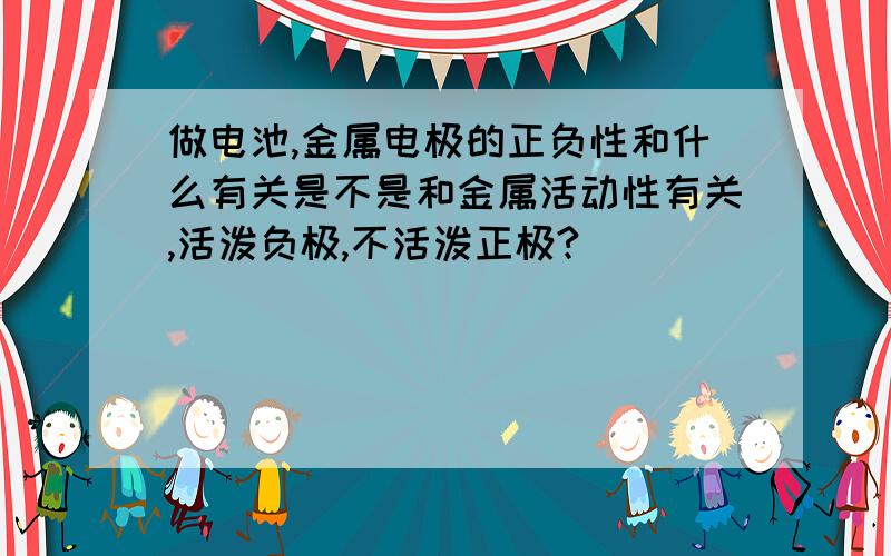 做电池,金属电极的正负性和什么有关是不是和金属活动性有关,活泼负极,不活泼正极?