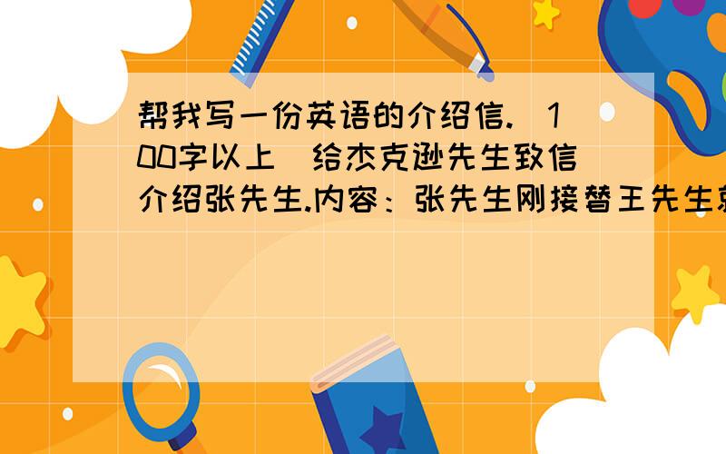 帮我写一份英语的介绍信.（100字以上）给杰克逊先生致信介绍张先生.内容：张先生刚接替王先生就任你公司的海外销售部经理.张先生熟悉美国市场情况,乐意与你们进行积极有益的接触.他