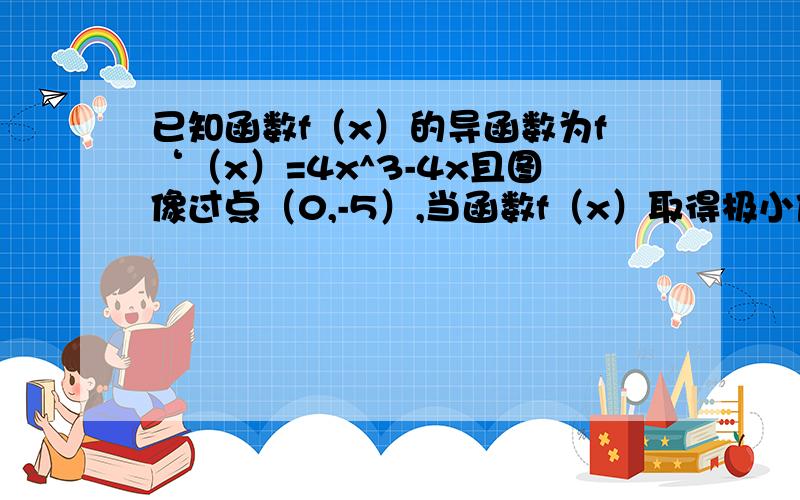 已知函数f（x）的导函数为f‘（x）=4x^3-4x且图像过点（0,-5）,当函数f（x）取得极小值-6时,x的值应为?