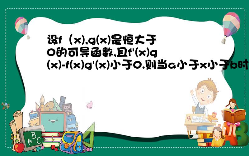 设f（x),g(x)是恒大于0的可导函数,且f'(x)g(x)-f(x)g'(x)小于0.则当a小于x小于b时,有f(x)g（a)大于f(a)g（x).这是为什么?