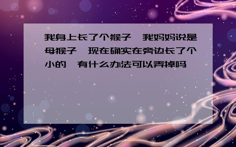 我身上长了个猴子,我妈妈说是母猴子,现在确实在旁边长了个小的,有什么办法可以弄掉吗,