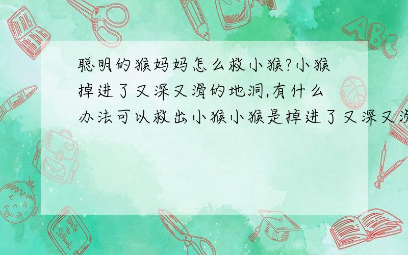 聪明的猴妈妈怎么救小猴?小猴掉进了又深又滑的地洞,有什么办法可以救出小猴小猴是掉进了又深又滑的地洞,就猴妈妈一个人 它的尾巴是够不到了.除了用青藤外 还有什么办法呀