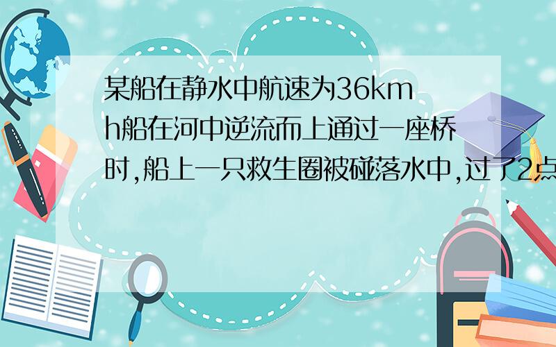 某船在静水中航速为36km h船在河中逆流而上通过一座桥时,船上一只救生圈被碰落水中,过了2点5分钟后船上的人才发现,并立即调转船头追赶,在距桥下游600m处的救生圈问；水流速度是多少?