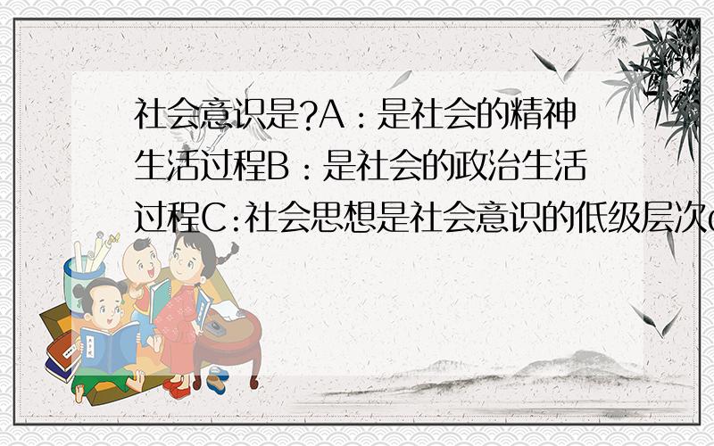 社会意识是?A：是社会的精神生活过程B：是社会的政治生活过程C:社会思想是社会意识的低级层次d社会意识不包括意识形态单选,拜谢