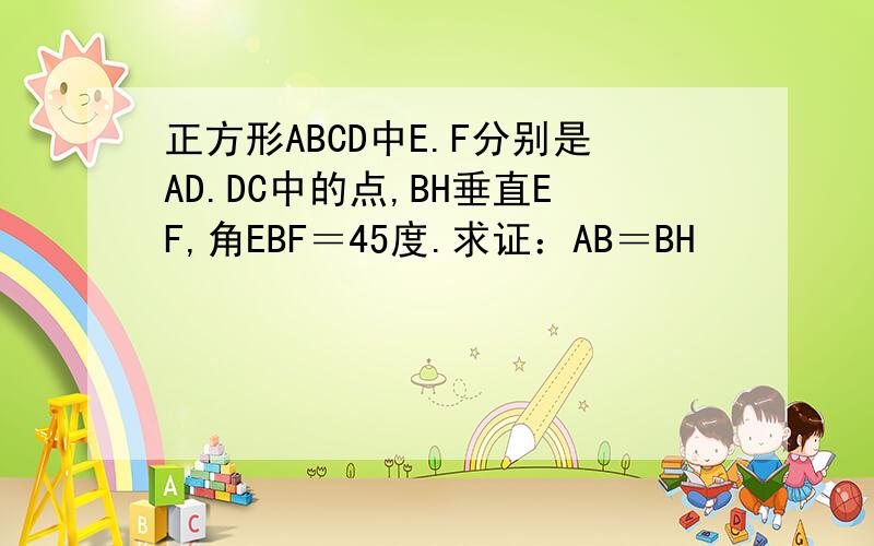 正方形ABCD中E.F分别是AD.DC中的点,BH垂直EF,角EBF＝45度.求证：AB＝BH