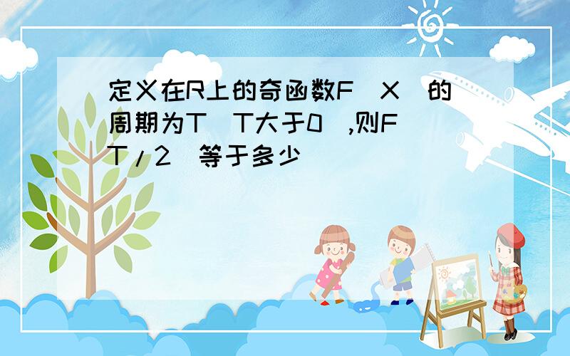 定义在R上的奇函数F（X）的周期为T（T大于0）,则F（T/2）等于多少