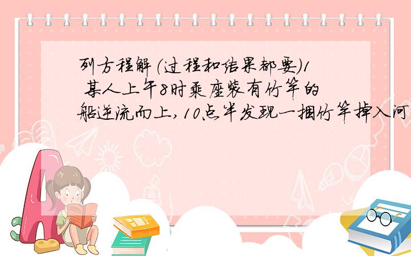 列方程解（过程和结果都要）1 某人上午8时乘座装有竹竿的船逆流而上,10点半发现一捆竹竿掉入河中,立即掉头顺流去追,用30分钟追上了竹竿,竹竿是何时掉入水中的?2 一人驾驶帆船沿江顺流