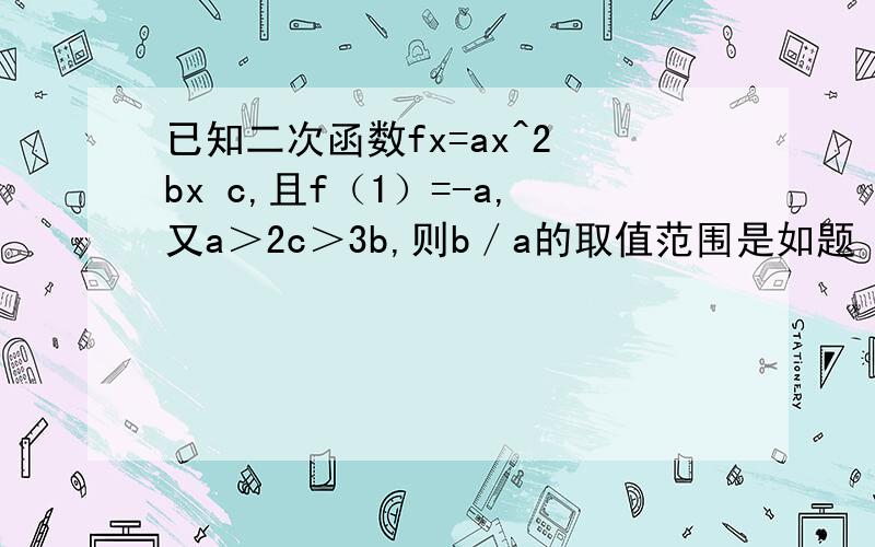 已知二次函数fx=ax^2 bx c,且f（1）=-a,又a＞2c＞3b,则b／a的取值范围是如题