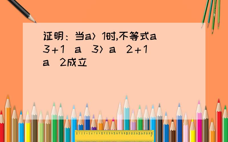 证明：当a＞1时,不等式a^3＋1／a^3＞a^2＋1／a^2成立