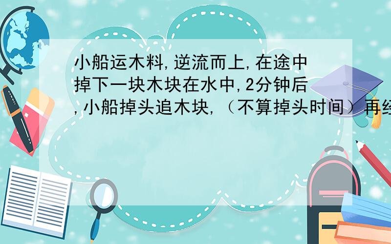 小船运木料,逆流而上,在途中掉下一块木块在水中,2分钟后,小船掉头追木块,（不算掉头时间）再经过多少