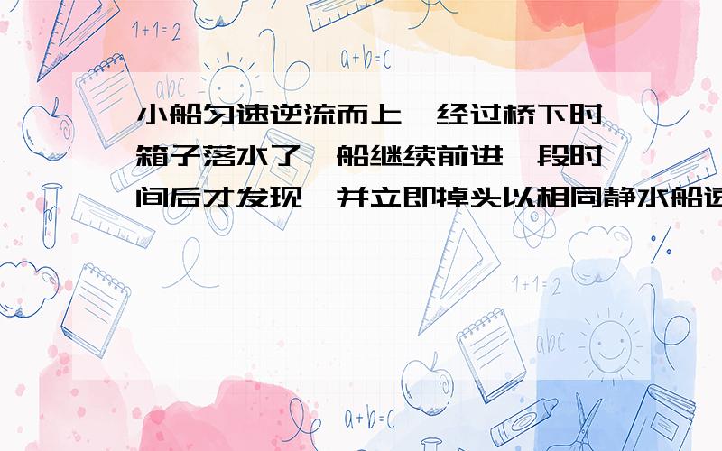 小船匀速逆流而上,经过桥下时箱子落水了,船继续前进一段时间后才发现,并立即掉头以相同静水船速顺流而下,经过1h在下游距桥7.2km处追上求河水流动速度 为什么是2H 我举得不是吧