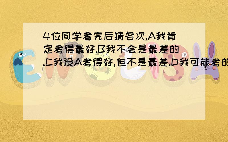 4位同学考完后猜名次,A我肯定考得最好.B我不会是最差的.C我没A考得好,但不是最差.D我可能考的最差.某次考试完后,A,B,C,D,四个同学猜测他们的考试成绩.A说：“我肯定考得最好.”B说：“我不