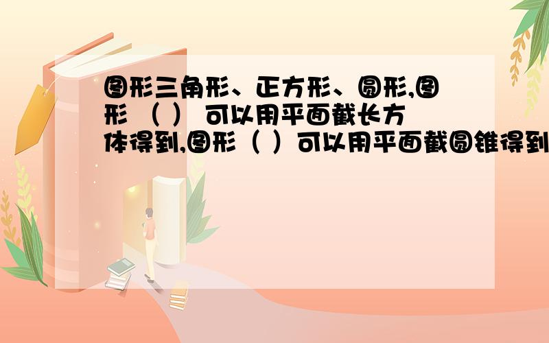 图形三角形、正方形、圆形,图形 （ ） 可以用平面截长方体得到,图形（ ）可以用平面截圆锥得到,图形（ ）可以用平面截 圆柱得到