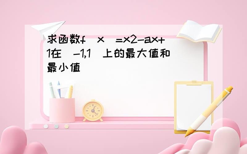 求函数f(x)=x2-ax+1在(-1,1)上的最大值和最小值