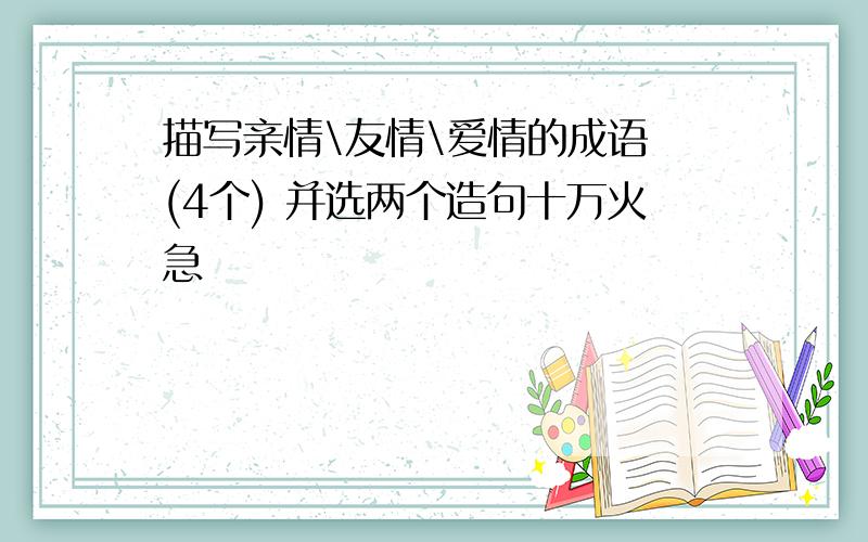 描写亲情\友情\爱情的成语 (4个) 并选两个造句十万火急