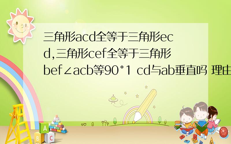 三角形acd全等于三角形ecd,三角形cef全等于三角形bef∠acb等90°1 cd与ab垂直吗 理由2 ∠b度数是多少3 ef平行ac吗 为什么