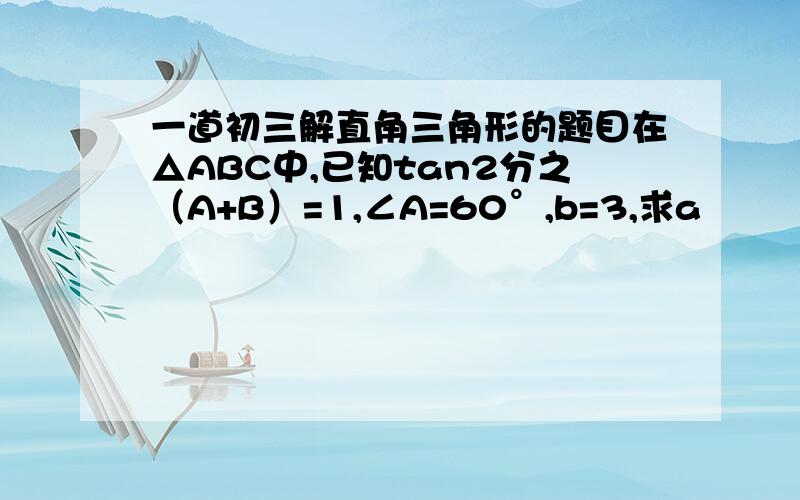 一道初三解直角三角形的题目在△ABC中,已知tan2分之（A+B）=1,∠A=60°,b=3,求a