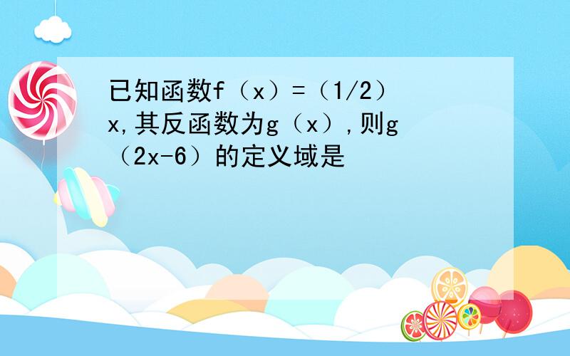 已知函数f（x）=（1/2）x,其反函数为g（x）,则g（2x-6）的定义域是