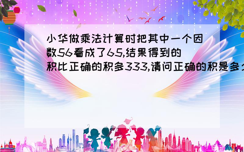 小华做乘法计算时把其中一个因数56看成了65,结果得到的积比正确的积多333,请问正确的积是多少?