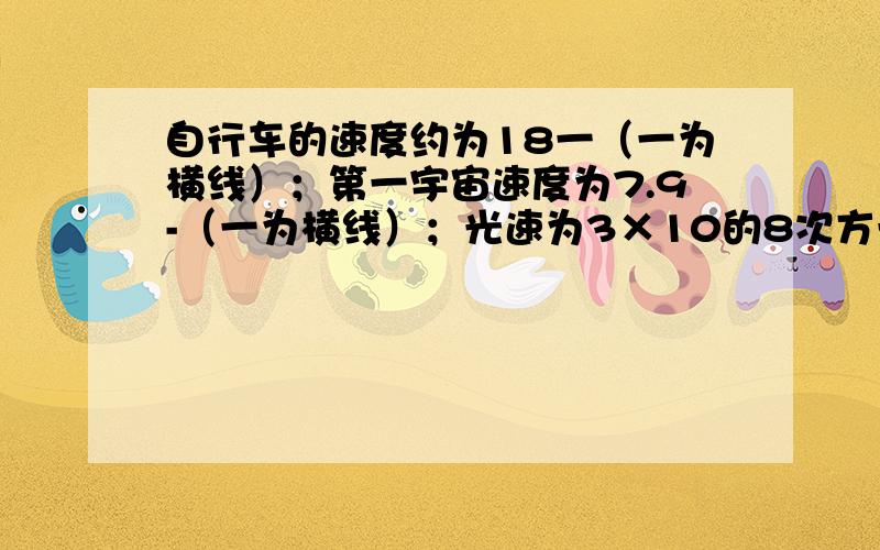 自行车的速度约为18一（一为横线）；第一宇宙速度为7.9-（一为横线）；光速为3×10的8次方一；（一为横线）普通列车速度为40一（一为横线）